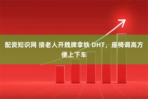 配资知识网 接老人开魏牌拿铁 DHT，座椅调高方便上下车
