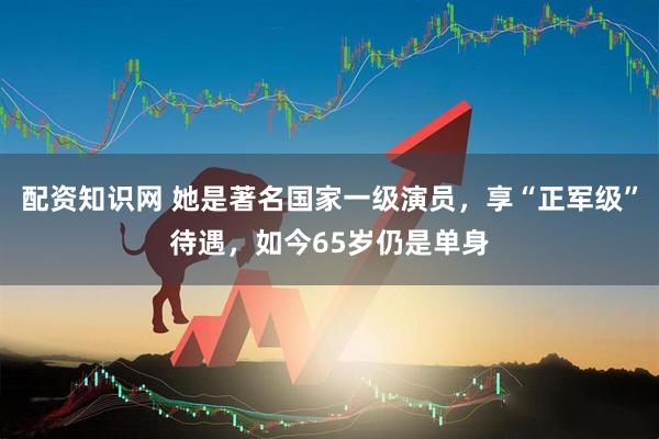 配资知识网 她是著名国家一级演员，享“正军级”待遇，如今65岁仍是单身