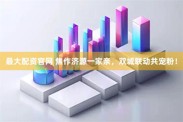 最大配资官网 焦作济源一家亲，双城联动共宠粉！