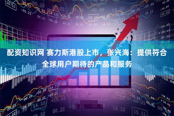 配资知识网 赛力斯港股上市，张兴海：提供符合全球用户期待的产品和服务