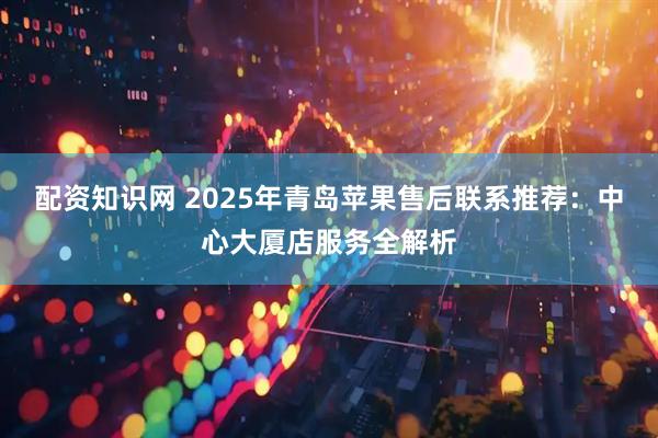配资知识网 2025年青岛苹果售后联系推荐：中心大厦店服务全解析