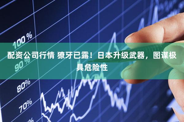 配资公司行情 獠牙已露！日本升级武器，图谋极具危险性