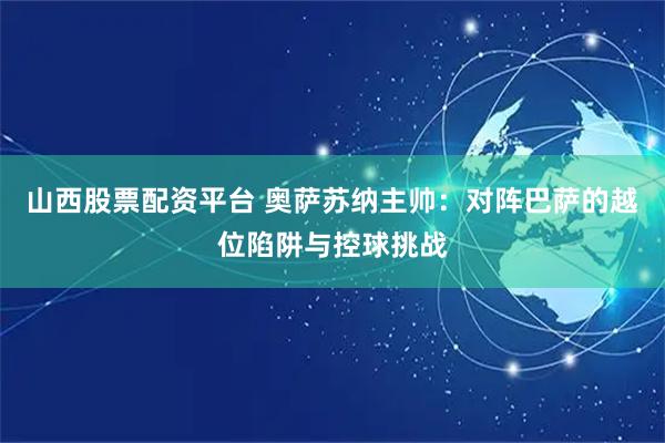 山西股票配资平台 奥萨苏纳主帅：对阵巴萨的越位陷阱与控球挑战