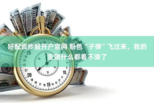 好配资炒股开户官网 粉色“子弹”飞过来，我的左眼什么都看不清了