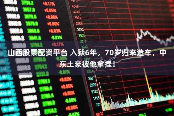 山西股票配资平台 入狱6年，70岁归来造车，中东土豪被他拿捏！