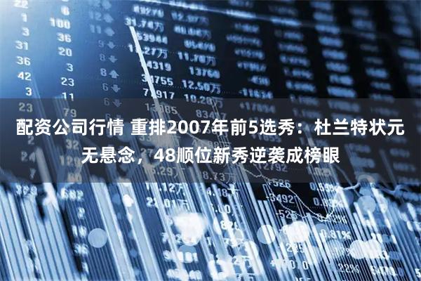 配资公司行情 重排2007年前5选秀：杜兰特状元无悬念，48顺位新秀逆袭成榜眼