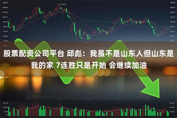股票配资公司平台 邱彪：我虽不是山东人但山东是我的家 7连胜只是开始 会继续加油