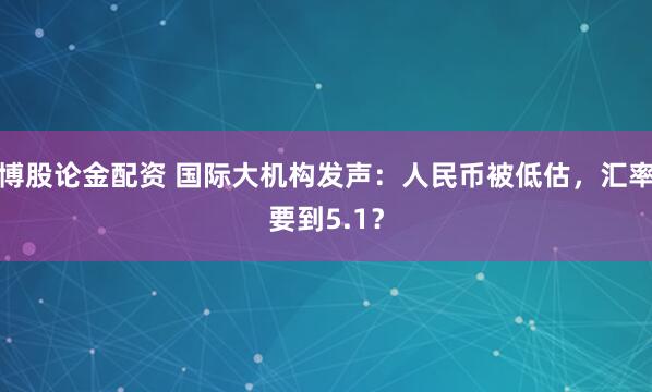 博股论金配资 国际大机构发声：人民币被低估，汇率要到5.1？