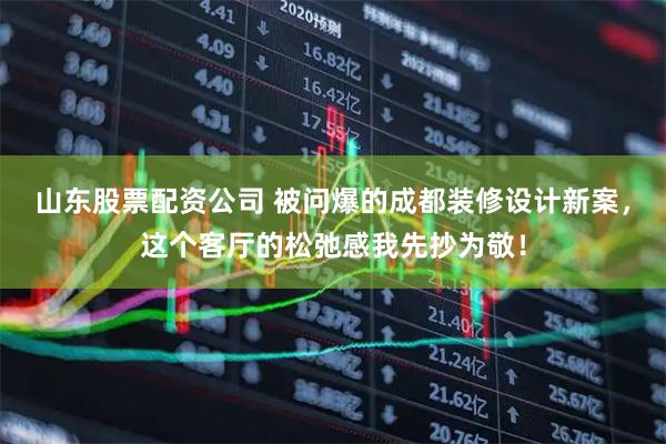 山东股票配资公司 被问爆的成都装修设计新案，这个客厅的松弛感我先抄为敬！