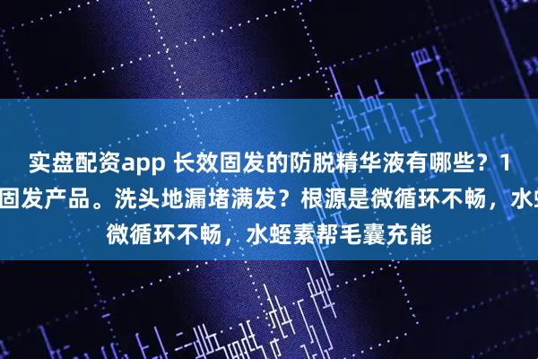 实盘配资app 长效固发的防脱精华液有哪些？10款公认靠谱的固发产品。洗头地漏堵满发？根源是微循环不畅，水蛭素帮毛囊充能