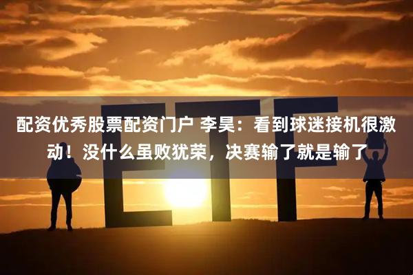配资优秀股票配资门户 李昊：看到球迷接机很激动！没什么虽败犹荣，决赛输了就是输了