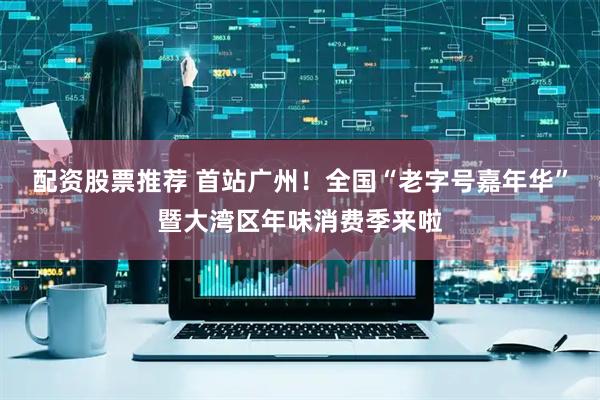 配资股票推荐 首站广州！全国“老字号嘉年华”暨大湾区年味消费季来啦