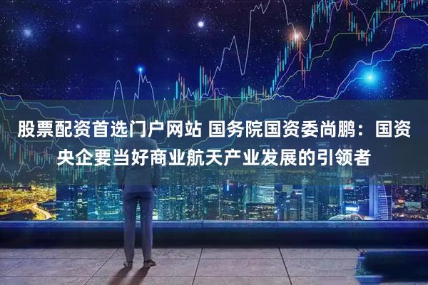股票配资首选门户网站 国务院国资委尚鹏：国资央企要当好商业航天产业发展的引领者