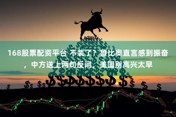 168股票配资平台 不装了？鲁比奥直言感到振奋，中方送上两句反问，美国别高兴太早