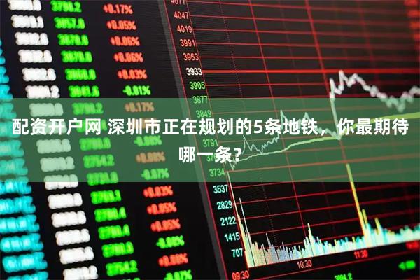 配资开户网 深圳市正在规划的5条地铁，你最期待哪一条？