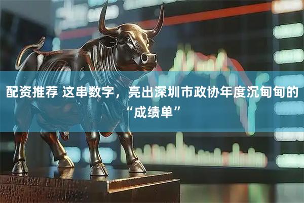 配资推荐 这串数字，亮出深圳市政协年度沉甸甸的“成绩单”