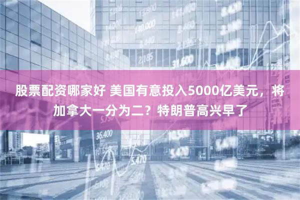 股票配资哪家好 美国有意投入5000亿美元，将加拿大一分为二？特朗普高兴早了