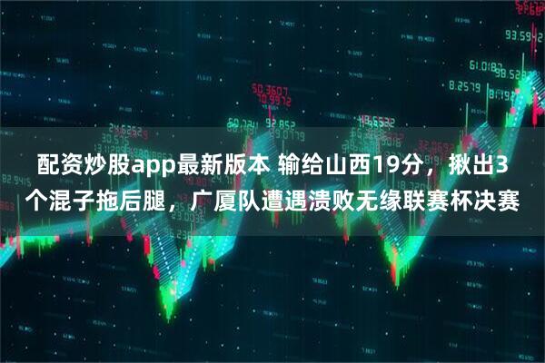 配资炒股app最新版本 输给山西19分，揪出3个混子拖后腿，广厦队遭遇溃败无缘联赛杯决赛
