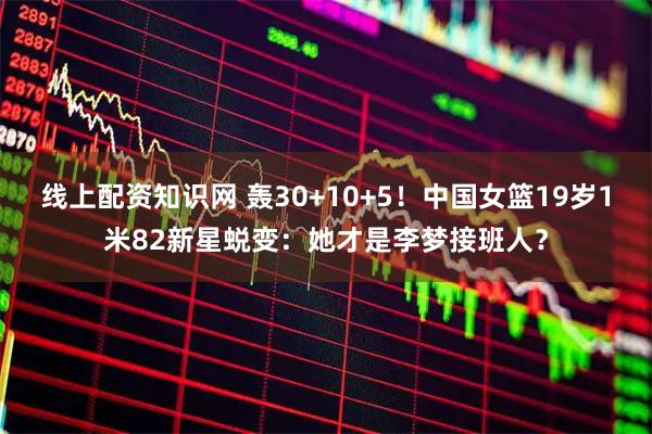 线上配资知识网 轰30+10+5！中国女篮19岁1米82新星蜕变：她才是李梦接班人？