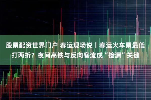 股票配资世界门户 春运现场说丨春运火车票最低打两折？夜间高铁与反向客流成“捡漏”关键