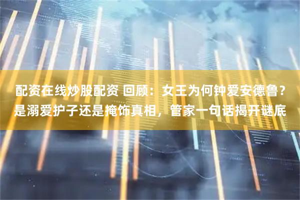 配资在线炒股配资 回顾：女王为何钟爱安德鲁？是溺爱护子还是掩饰真相，管家一句话揭开谜底