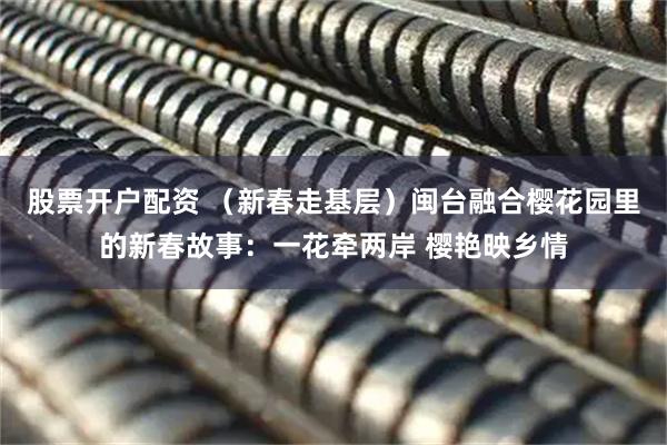 股票开户配资 （新春走基层）闽台融合樱花园里的新春故事：一花牵两岸 樱艳映乡情