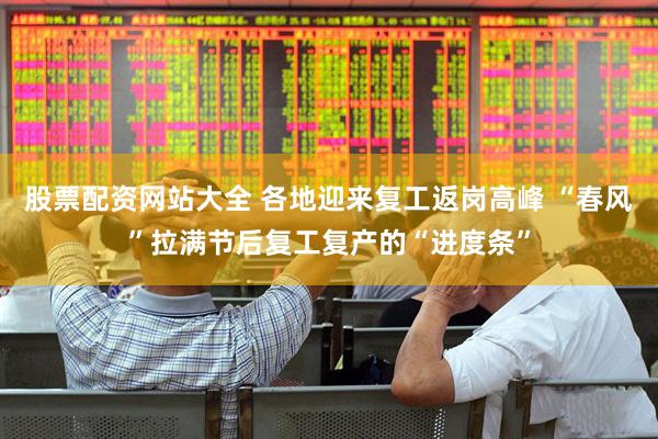 股票配资网站大全 各地迎来复工返岗高峰 “春风”拉满节后复工复产的“进度条”