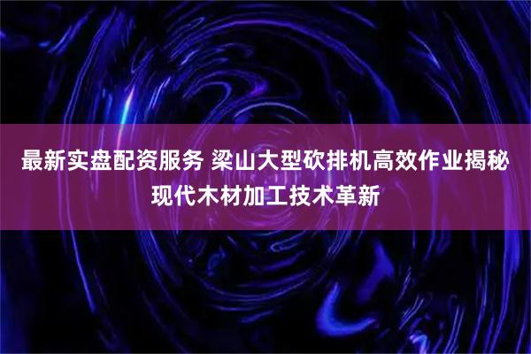 最新实盘配资服务 梁山大型砍排机高效作业揭秘现代木材加工技术革新