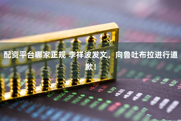 配资平台哪家正规 李祥波发文，向鲁吐布拉进行道歉！