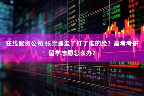 在线配资公司 张雪峰走了打了谁的脸？高考考研留学志愿怎么办？