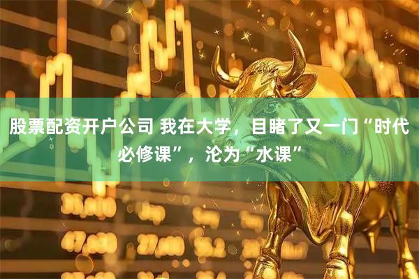 股票配资开户公司 我在大学，目睹了又一门“时代必修课”，沦为“水课”