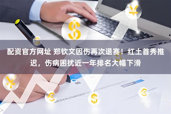 配资官方网址 郑钦文因伤再次退赛！红土首秀推迟，伤病困扰近一年排名大幅下滑