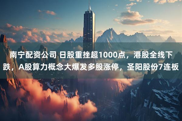 南宁配资公司 日股重挫超1000点，港股全线下跌，A股算力概念大爆发多股涨停，圣阳股份7连板