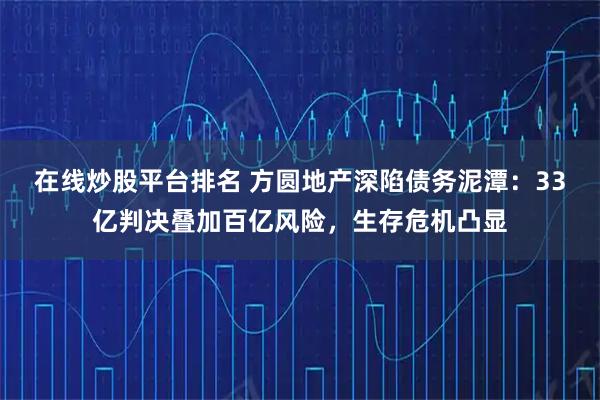 在线炒股平台排名 方圆地产深陷债务泥潭：33亿判决叠加百亿风险，生存危机凸显