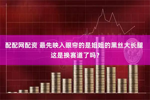 配配网配资 最先映入眼帘的是姐姐的黑丝大长腿 这是换赛道了吗？