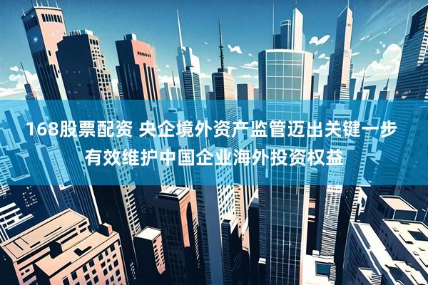 168股票配资 央企境外资产监管迈出关键一步 有效维护中国企业海外投资权益