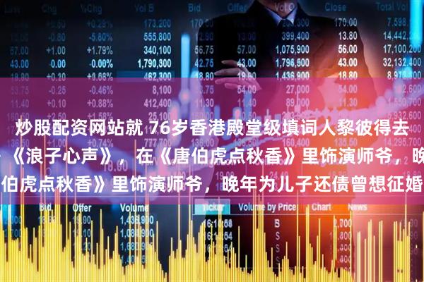 炒股配资网站就 76岁香港殿堂级填词人黎彼得去世，曾创作《Monica》《浪子心声》，在《唐伯虎点秋香》里饰演师爷，晚年为儿子还债曾想征婚