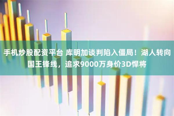 手机炒股配资平台 库明加谈判陷入僵局！湖人转向国王锋线，追求9000万身价3D悍将
