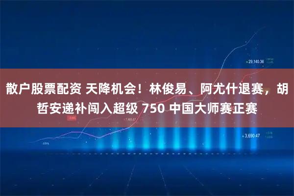 散户股票配资 天降机会！林俊易、阿尤什退赛，胡哲安递补闯入超级 750 中国大师赛正赛
